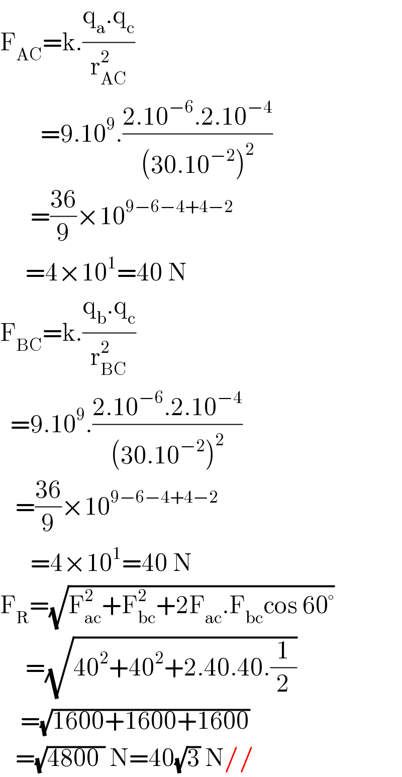 F_(AC) =k.((q_a .q_c )/r_(AC) ^2 )           =9.10^9 .((2.10^(−6) .2.10^(−4) )/((30.10^(−2) )^2 ))        =((36)/9)×10^(9−6−4+4−2)        =4×10^1 =40 N  F_(BC) =k.((q_b .q_c )/r_(BC) ^2 )     =9.10^9 .((2.10^(−6) .2.10^(−4) )/((30.10^(−2) )^2 ))     =((36)/9)×10^(9−6−4+4−2)         =4×10^1 =40 N  F_R =(√(F_(ac) ^2 +F_(bc) ^2 +2F_(ac) .F_(bc) cos 60°))       =(√(40^2 +40^2 +2.40.40.(1/2)))      =(√(1600+1600+1600))     =(√(4800 )) N=40(√3) N//  