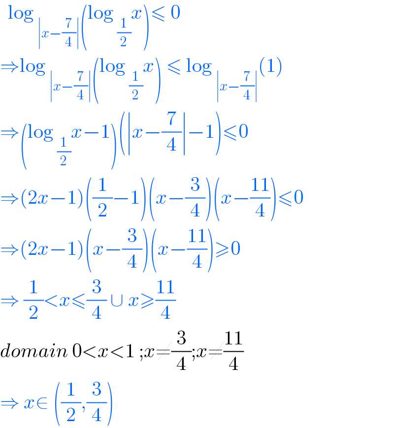   log _(∣x−(7/4)∣) (log _(1/2) x)≤ 0  ⇒log _(∣x−(7/4)∣) (log _(1/2) x) ≤ log _(∣x−(7/4)∣) (1)  ⇒(log _(1/2) x−1)(∣x−(7/4)∣−1)≤0  ⇒(2x−1)((1/2)−1)(x−(3/4))(x−((11)/4))≤0  ⇒(2x−1)(x−(3/4))(x−((11)/4))≥0  ⇒ (1/2)<x≤(3/4) ∪ x≥((11)/4)   domain 0<x<1 ;x≠(3/4);x≠((11)/4)  ⇒ x∈ ((1/2),(3/4))   