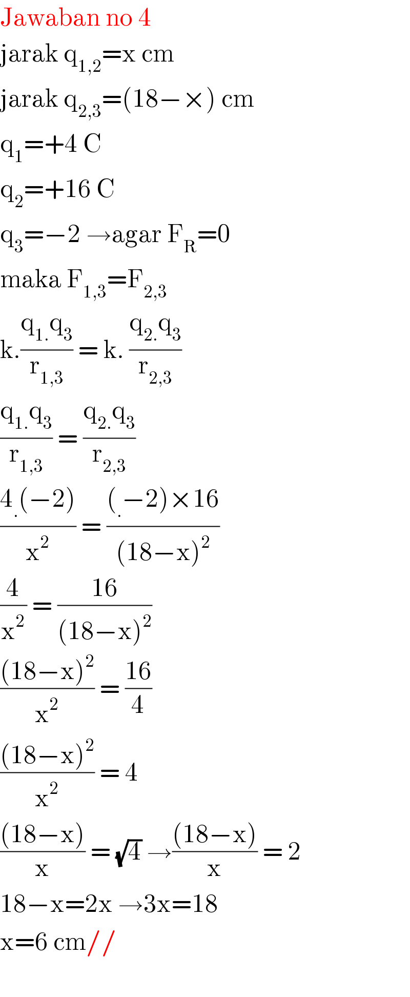 Jawaban no 4  jarak q_(1,2) =x cm  jarak q_(2,3) =(18−×) cm  q_1 =+4 C  q_2 =+16 C  q_3 =−2 →agar F_R =0  maka F_(1,3) =F_(2,3)   k.((q_(1.) q_3 )/r_(1,3) ) = k. ((q_(2.) q_3 )/r_(2,3) )   ((q_(1.) q_3 )/r_(1,3) ) = ((q_(2.) q_3 )/r_(2,3) )   ((4_. (−2))/x^2 ) = (((_. −2)×16)/((18−x)^2 ))   (4/x^2 ) = ((16)/((18−x)^2 ))   (((18−x)^2 )/x^2 ) = ((16)/4)   (((18−x)^2 )/x^2 ) = 4  (((18−x))/x) = (√4) →(((18−x))/x) = 2  18−x=2x →3x=18  x=6 cm//    