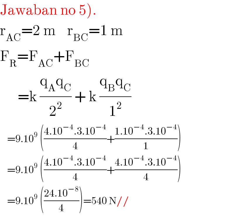 Jawaban no 5).  r_(AC) =2 m    r_(BC) =1 m  F_R =F_(AC) +F_(BC)         =k ((q_A q_C )/2^2 ) + k ((q_B q_C )/1^2 )      =9.10^9  (((4.10^(−4) .3.10^(−4) )/4)+((1.10^(−4) .3.10^(−4) )/1))      =9.10^9  (((4.10^(−4) .3.10^(−4) )/4)+((4.10^(−4) .3.10^(−4) )/4))      =9.10^9  (((24.10^(−8) )/4))=540 N//  