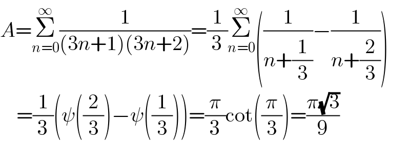 A=Σ_(n=0) ^∞ (1/((3n+1)(3n+2)))=(1/3)Σ_(n=0) ^∞ ((1/(n+(1/3)))−(1/(n+(2/3))))      =(1/3)(ψ((2/3))−ψ((1/3)))=(π/3)cot((π/3))=((π(√3))/9)  
