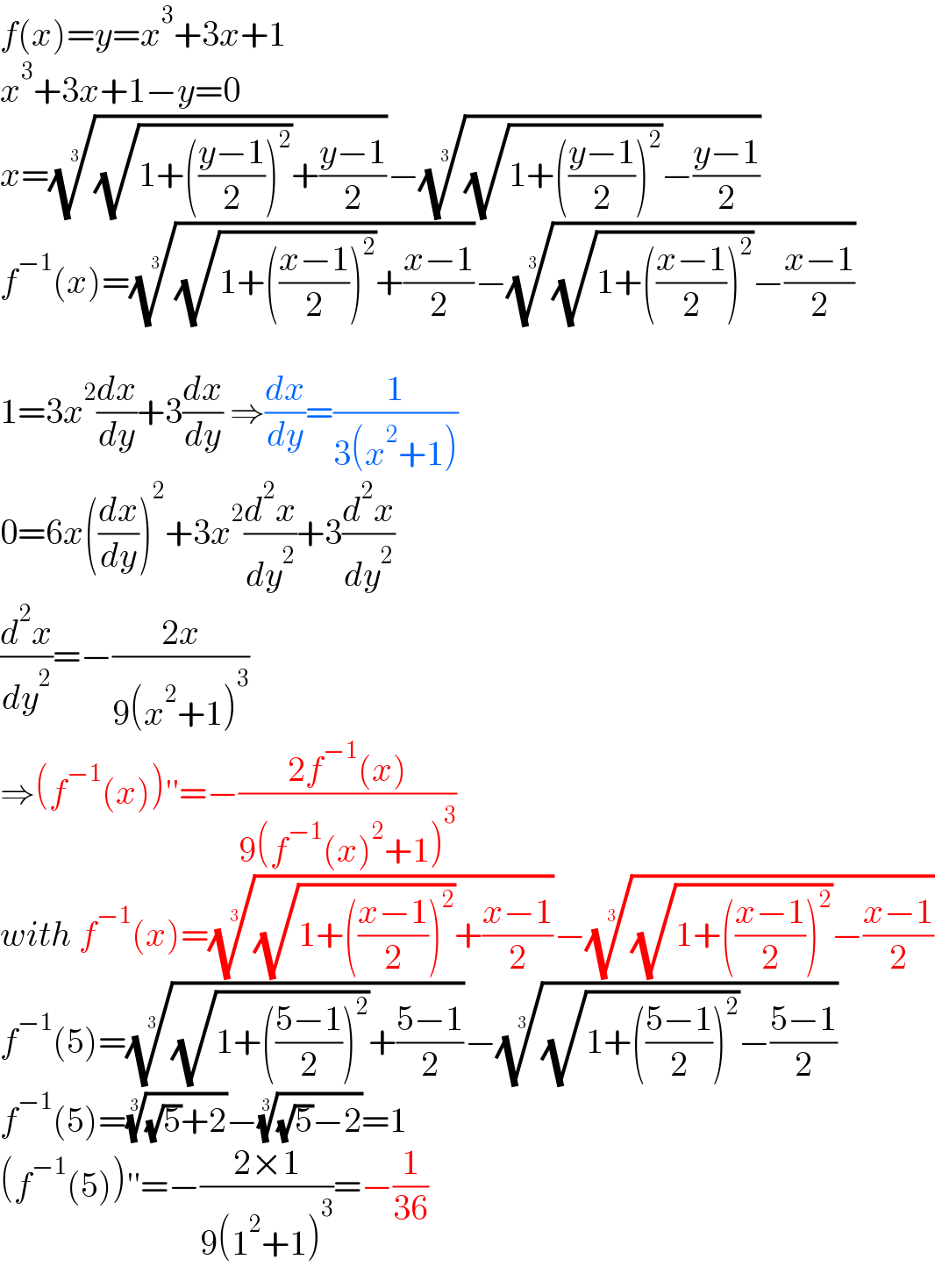 f(x)=y=x^3 +3x+1  x^3 +3x+1−y=0  x=(((√(1+(((y−1)/2))^2 ))+((y−1)/2)))^(1/3) −(((√(1+(((y−1)/2))^2 ))−((y−1)/2)))^(1/3)   f^(−1) (x)=(((√(1+(((x−1)/2))^2 ))+((x−1)/2)))^(1/3) −(((√(1+(((x−1)/2))^2 ))−((x−1)/2)))^(1/3)     1=3x^2 (dx/dy)+3(dx/dy) ⇒(dx/dy)=(1/(3(x^2 +1)))  0=6x((dx/dy))^2 +3x^2 (d^2 x/dy^2 )+3(d^2 x/dy^2 )  (d^2 x/dy^2 )=−((2x)/(9(x^2 +1)^3 ))  ⇒(f^(−1) (x))′′=−((2f^(−1) (x))/(9(f^(−1) (x)^2 +1)^3 ))  with f^(−1) (x)=(((√(1+(((x−1)/2))^2 ))+((x−1)/2)))^(1/3) −(((√(1+(((x−1)/2))^2 ))−((x−1)/2)))^(1/3)   f^(−1) (5)=(((√(1+(((5−1)/2))^2 ))+((5−1)/2)))^(1/3) −(((√(1+(((5−1)/2))^2 ))−((5−1)/2)))^(1/3)   f^(−1) (5)=(((√5)+2))^(1/3) −(((√5)−2))^(1/3) =1  (f^(−1) (5))′′=−((2×1)/(9(1^2 +1)^3 ))=−(1/(36))  