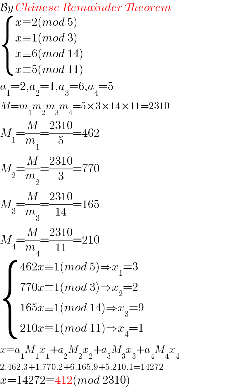 By Chinese Remainder Theorem   { ((x≡2(mod 5))),((x≡1(mod 3))),((x≡6(mod 14))),((x≡5(mod 11))) :}     a_1 =2,a_2 =1,a_3 =6,a_4 =5  M=m_1 m_2 m_3 m_4 =5×3×14×11=2310  M_1 =(M/m_1 )=((2310)/5)=462  M_2 =(M/m_2 )=((2310)/3)=770  M_3 =(M/m_3 )=((2310)/(14))=165  M_4 =(M/m_4 )=((2310)/(11))=210   { ((462x≡1(mod 5)⇒x_1 =3)),((770x≡1(mod 3)⇒x_2 =2)),((165x≡1(mod 14)⇒x_3 =9)),((210x≡1(mod 11)⇒x_4 =1)) :}  x=a_1 M_1 x_1 +a_2 M_2 x_2 +a_3 M_3 x_3 +a_4 M_4 x_4   2.462.3+1.770.2+6.165.9+5.210.1=14272  x=14272≡412(mod 2310)  