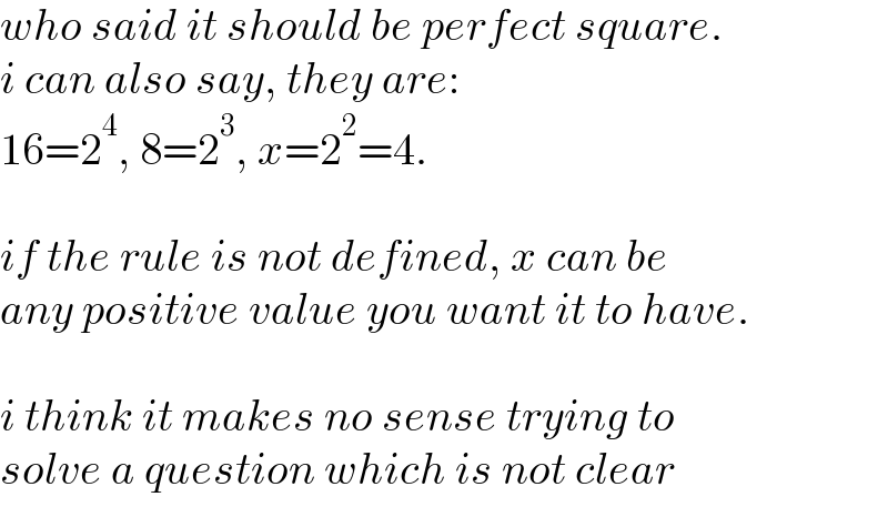 who said it should be perfect square.  i can also say, they are:  16=2^4 , 8=2^3 , x=2^2 =4.    if the rule is not defined, x can be  any positive value you want it to have.    i think it makes no sense trying to  solve a question which is not clear  