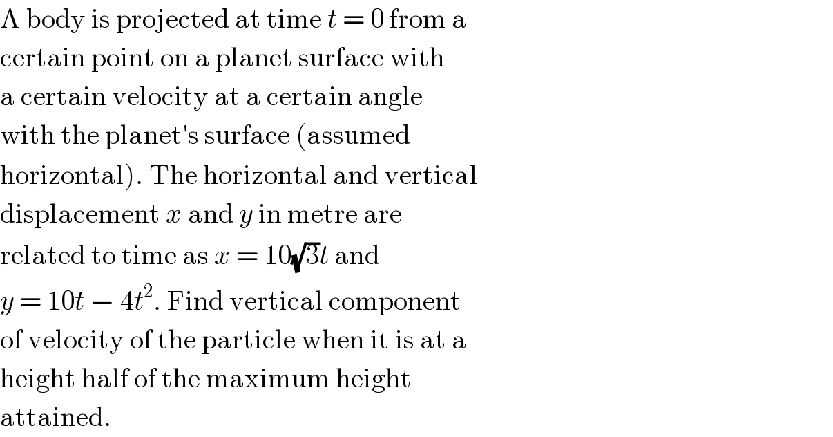 A body is projected at time t = 0 from a  certain point on a planet surface with  a certain velocity at a certain angle  with the planet′s surface (assumed  horizontal). The horizontal and vertical  displacement x and y in metre are  related to time as x = 10(√3)t and  y = 10t − 4t^2 . Find vertical component  of velocity of the particle when it is at a  height half of the maximum height  attained.  