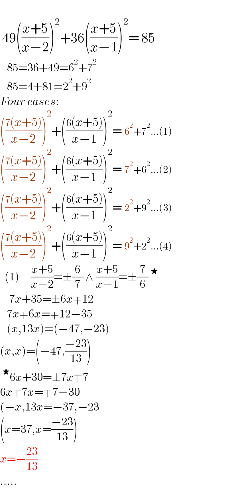   49(((x+5)/(x−2)))^2 +36(((x+5)/(x−1)))^2 = 85     85=36+49=6^2 +7^2      85=4+81=2^2 +9^2   Four cases:  (((7(x+5))/(x−2)))^2 +(((6(x+5))/(x−1)))^2 = 6^2 +7^2 ...(1)  (((7(x+5))/(x−2)))^2 +(((6(x+5))/(x−1)))^2 = 7^2 +6^2 ...(2)  (((7(x+5))/(x−2)))^2 +(((6(x+5))/(x−1)))^2 = 2^2 +9^2 ...(3)  (((7(x+5))/(x−2)))^2 +(((6(x+5))/(x−1)))^2 = 9^2 +2^2 ...(4)    (1)     ((x+5)/(x−2))=±(6/7) ∧ ((x+5)/(x−1))=±(7/6)^★       7x+35=±6x∓12     7x∓6x=∓12−35     (x,13x)=(−47,−23)  (x,x)=(−47,((−23)/(13)))  ^★ 6x+30=±7x∓7  6x∓7x=∓7−30  (−x,13x=−37,−23  (x=37,x=((−23)/(13)))  x=−((23)/(13))  .....  