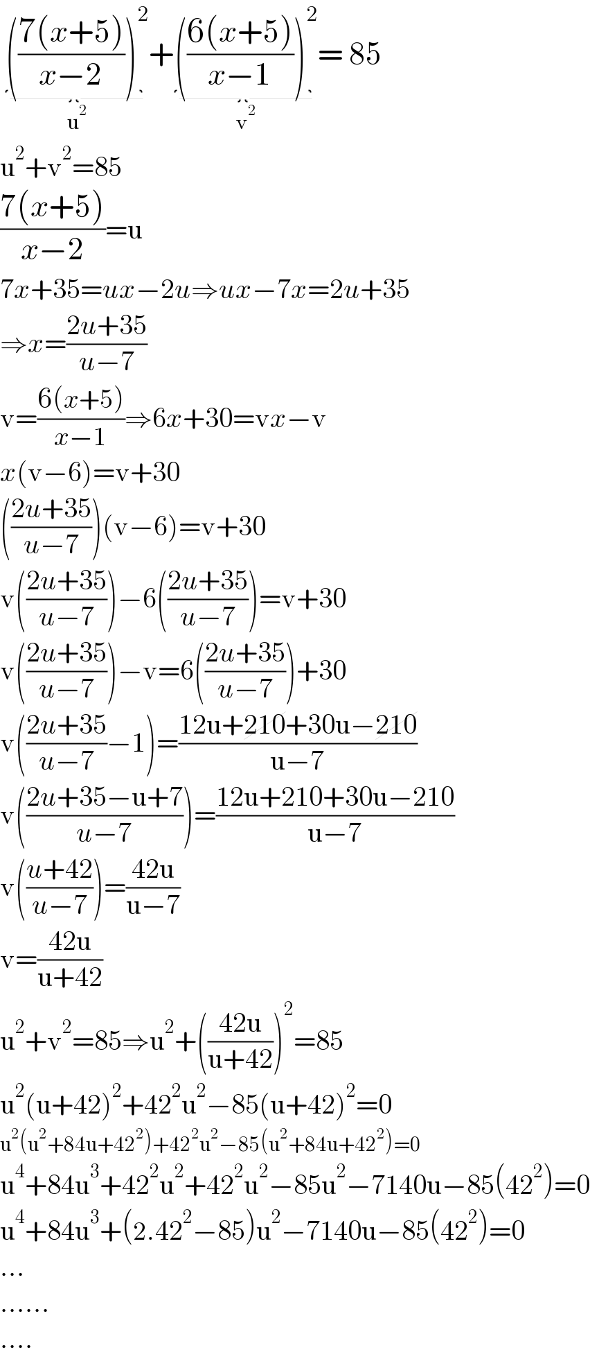  (((7(x+5))/(x−2)))^2 _(u^2 ) +(((6(x+5))/(x−1)))^2 _(v^2 ) = 85  u^2 +v^2 =85  ((7(x+5))/(x−2))=u  7x+35=ux−2u⇒ux−7x=2u+35  ⇒x=((2u+35)/(u−7))  v=((6(x+5))/(x−1))⇒6x+30=vx−v  x(v−6)=v+30  (((2u+35)/(u−7)))(v−6)=v+30  v(((2u+35)/(u−7)))−6(((2u+35)/(u−7)))=v+30  v(((2u+35)/(u−7)))−v=6(((2u+35)/(u−7)))+30  v(((2u+35)/(u−7))−1)=((12u+210+30u−210)/(u−7))  v(((2u+35−u+7)/(u−7)))=((12u+210+30u−210)/(u−7))  v(((u+42)/(u−7)))=((42u)/(u−7))  v=((42u)/(u+42))  u^2 +v^2 =85⇒u^2 +(((42u)/(u+42)))^2 =85  u^2 (u+42)^2 +42^2 u^2 −85(u+42)^2 =0  u^2 (u^2 +84u+42^2 )+42^2 u^2 −85(u^2 +84u+42^2 )=0  u^4 +84u^3 +42^2 u^2 +42^2 u^2 −85u^2 −7140u−85(42^2 )=0  u^4 +84u^3 +(2.42^2 −85)u^2 −7140u−85(42^2 )=0  ...  ......  ....  