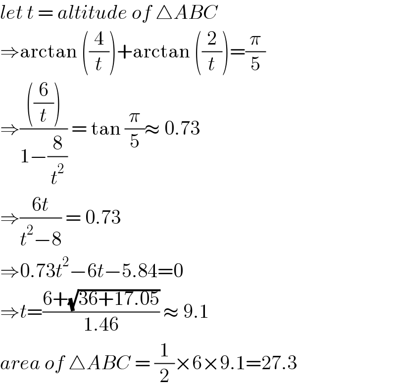 let t = altitude of △ABC  ⇒arctan ((4/t))+arctan ((2/t))=(π/5)  ⇒((((6/t)))/(1−(8/t^2 ))) = tan (π/5)≈ 0.73  ⇒((6t)/(t^2 −8)) = 0.73   ⇒0.73t^2 −6t−5.84=0  ⇒t=((6+(√(36+17.05)))/(1.46)) ≈ 9.1  area of △ABC = (1/2)×6×9.1=27.3  