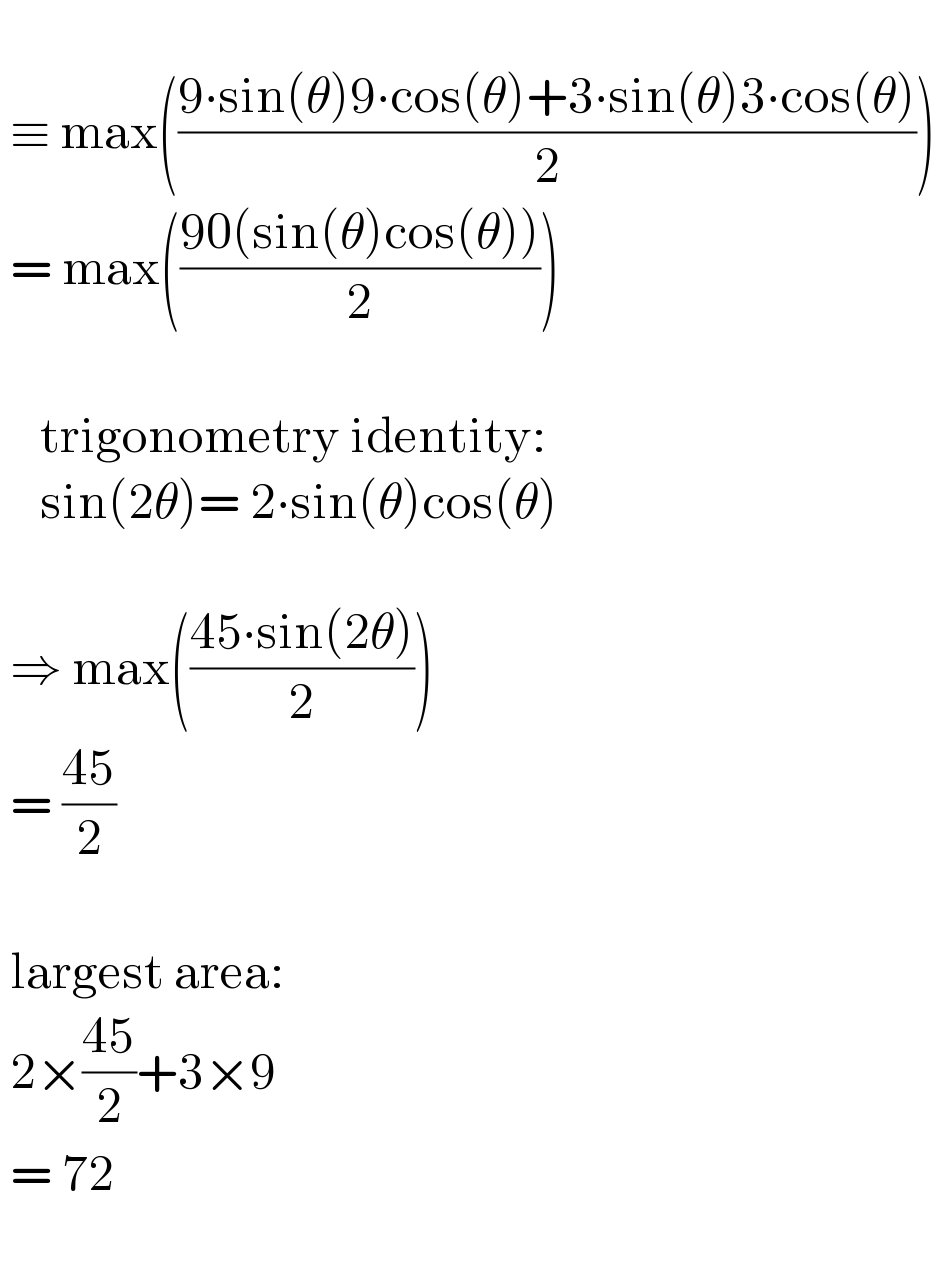     ≡ max(((9∙sin(θ)9∙cos(θ)+3∙sin(θ)3∙cos(θ))/2))   = max(((90(sin(θ)cos(θ)))/2))            trigonometry identity:      sin(2θ)= 2∙sin(θ)cos(θ)      ⇒ max(((45∙sin(2θ))/2))   = ((45)/2)      largest area:   2×((45)/2)+3×9   = 72     