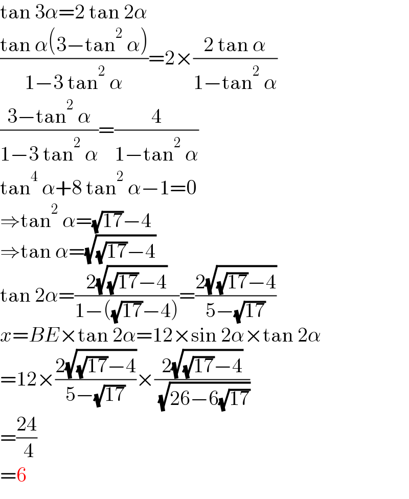 tan 3α=2 tan 2α  ((tan α(3−tan^2  α))/(1−3 tan^2  α))=2×((2 tan α)/(1−tan^2  α))  ((3−tan^2  α)/(1−3 tan^2  α))=(4/(1−tan^2  α))  tan^4  α+8 tan^2  α−1=0  ⇒tan^2  α=(√(17))−4  ⇒tan α=(√((√(17))−4))  tan 2α=((2(√((√(17))−4)))/(1−((√(17))−4)))=((2(√((√(17))−4)))/(5−(√(17))))  x=BE×tan 2α=12×sin 2α×tan 2α  =12×((2(√((√(17))−4)))/(5−(√(17))))×((2(√((√(17))−4)))/( (√(26−6(√(17))))))  =((24)/( 4))  =6  