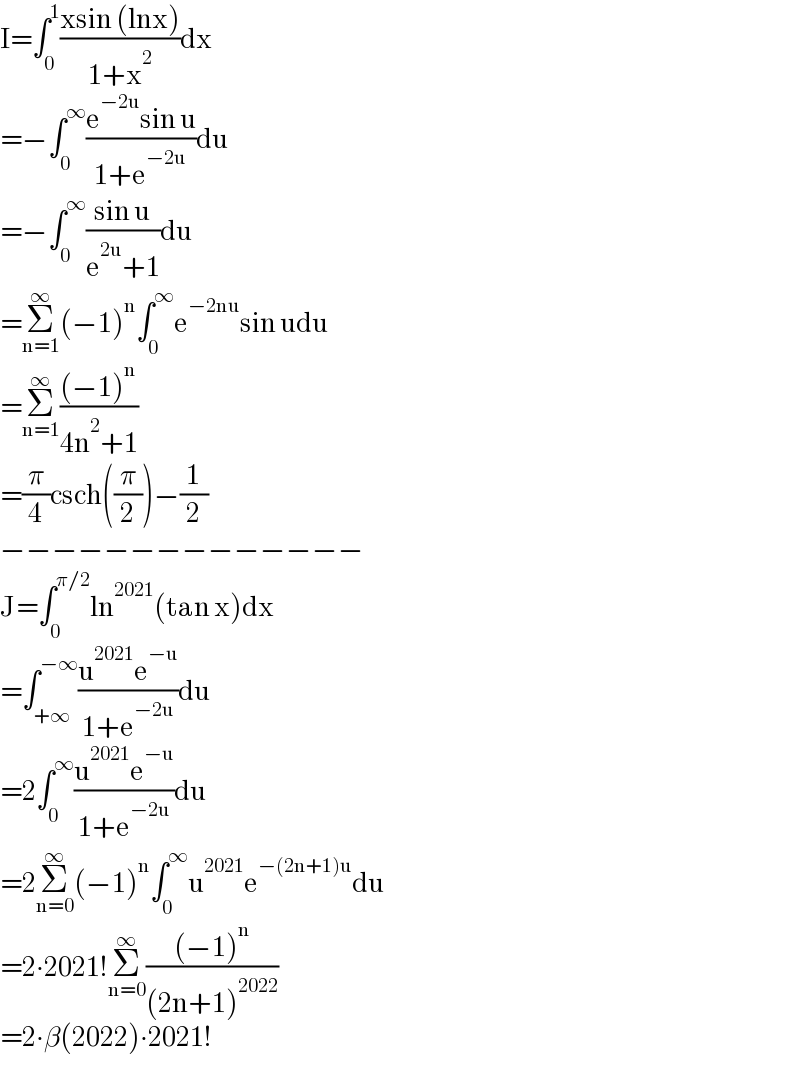 I=∫_0 ^1 ((xsin (lnx))/(1+x^2 ))dx  =−∫_0 ^∞ ((e^(−2u) sin u)/(1+e^(−2u) ))du  =−∫_0 ^∞ ((sin u)/(e^(2u) +1))du  =Σ_(n=1) ^∞ (−1)^n ∫_0 ^∞ e^(−2nu) sin udu  =Σ_(n=1) ^∞ (((−1)^n )/(4n^2 +1))  =(π/4)csch((π/2))−(1/2)  −−−−−−−−−−−−−−  J=∫_0 ^(π/2) ln^(2021) (tan x)dx  =∫_(+∞) ^(−∞) ((u^(2021) e^(−u) )/(1+e^(−2u) ))du  =2∫_0 ^∞ ((u^(2021) e^(−u) )/(1+e^(−2u) ))du  =2Σ_(n=0) ^∞ (−1)^n ∫_0 ^∞ u^(2021) e^(−(2n+1)u) du  =2∙2021!Σ_(n=0) ^∞ (((−1)^n )/((2n+1)^(2022) ))  =2∙β(2022)∙2021!  