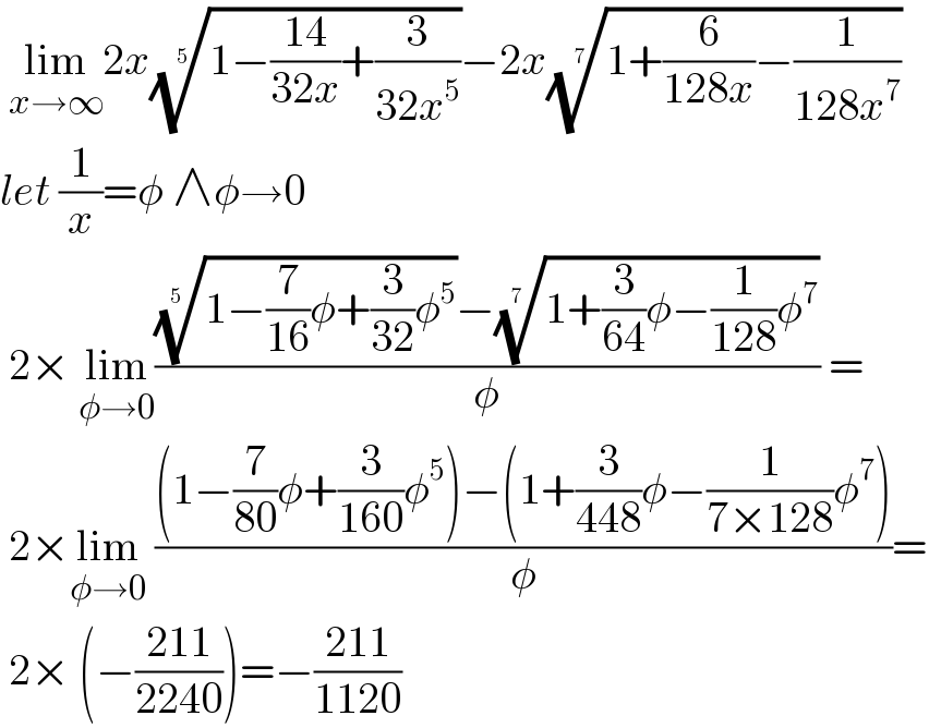  lim_(x→∞) 2x((1−((14)/(32x))+(3/(32x^5 ))))^(1/( 5)) −2x((1+(6/(128x))−(1/(128x^7 ))))^(1/7)   let (1/x)=φ ∧φ→0   2× lim_(φ→0) ((((1−(7/(16))φ+(3/(32))φ^5 ))^(1/(5 )) −((1+(3/(64))φ−(1/(128))φ^7 ))^(1/(7 )) )/φ) =   2×lim_(φ→0)  (((1−(7/(80))φ+(3/(160))φ^5 )−(1+(3/(448))φ−(1/(7×128))φ^7 ))/φ)=   2× (−((211)/(2240)))=−((211)/(1120))  