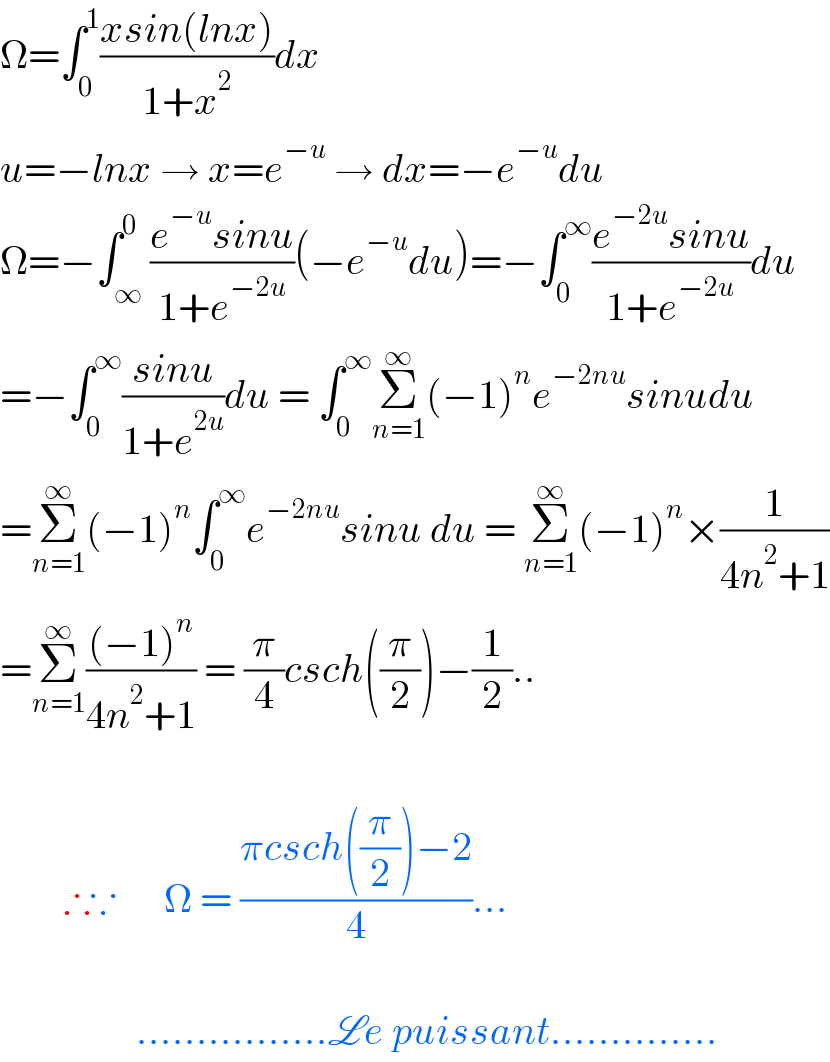 Ω=∫_0 ^1 ((xsin(lnx))/(1+x^2 ))dx  u=−lnx → x=e^(−u)  → dx=−e^(−u) du  Ω=−∫_∞ ^0 ((e^(−u) sinu)/(1+e^(−2u) ))(−e^(−u) du)=−∫_0 ^∞ ((e^(−2u) sinu)/(1+e^(−2u) ))du  =−∫_0 ^∞ ((sinu)/(1+e^(2u) ))du = ∫_0 ^∞ Σ_(n=1) ^∞ (−1)^n e^(−2nu) sinudu  =Σ_(n=1) ^∞ (−1)^n ∫_0 ^∞ e^(−2nu) sinu du = Σ_(n=1) ^∞ (−1)^n ×(1/(4n^2 +1))  =Σ_(n=1) ^∞ (((−1)^n )/(4n^2 +1)) = (π/4)csch((π/2))−(1/2)..            ∴∵      Ω = ((πcsch((π/2))−2)/4)...                     ................Le puissant..............  