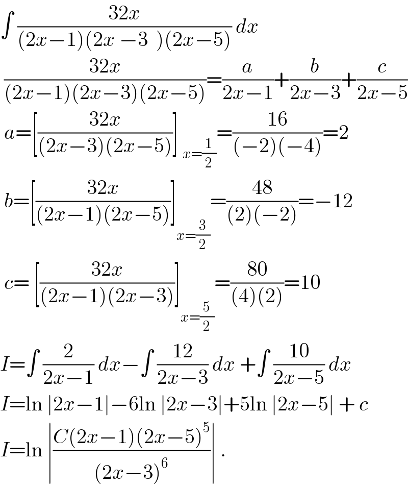 ∫ ((32x)/((2x−1)(2x −3  )(2x−5))) dx   ((32x)/((2x−1)(2x−3)(2x−5)))=(a/(2x−1))+(b/(2x−3))+(c/(2x−5))   a=[((32x)/((2x−3)(2x−5)))] _(x=(1/2)) =((16)/((−2)(−4)))=2   b=[((32x)/((2x−1)(2x−5)))]_(x=(3/2)) =((48)/((2)(−2)))=−12   c= [((32x)/((2x−1)(2x−3)))]_(x=(5/2)) =((80)/((4)(2)))=10  I=∫ (2/(2x−1)) dx−∫ ((12)/(2x−3)) dx +∫ ((10)/(2x−5)) dx  I=ln ∣2x−1∣−6ln ∣2x−3∣+5ln ∣2x−5∣ + c  I=ln ∣((C(2x−1)(2x−5)^5 )/((2x−3)^6 ))∣ .  
