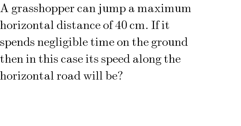 A grasshopper can jump a maximum  horizontal distance of 40 cm. If it  spends negligible time on the ground  then in this case its speed along the  horizontal road will be?  
