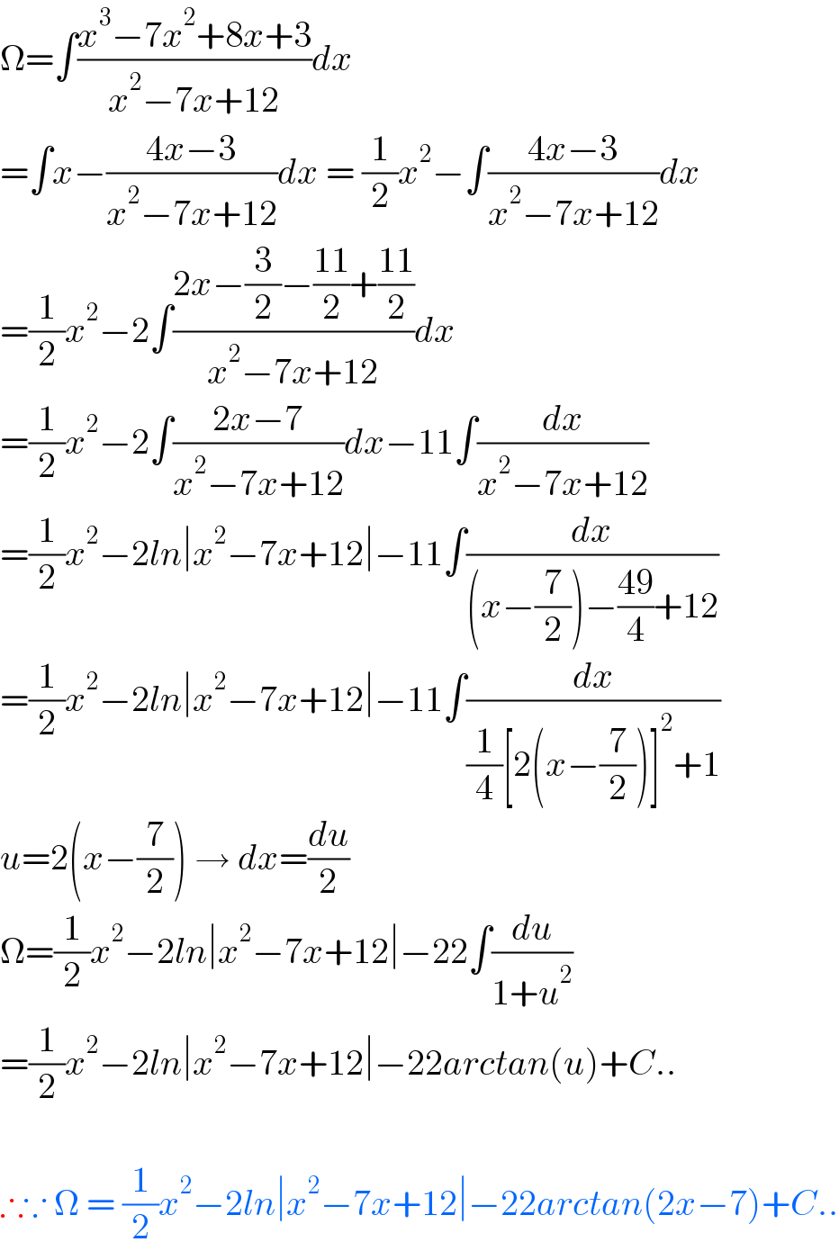 Ω=∫((x^3 −7x^2 +8x+3)/(x^2 −7x+12))dx  =∫x−((4x−3)/(x^2 −7x+12))dx = (1/2)x^2 −∫((4x−3)/(x^2 −7x+12))dx  =(1/2)x^2 −2∫((2x−(3/2)−((11)/2)+((11)/2))/(x^2 −7x+12))dx  =(1/2)x^2 −2∫((2x−7)/(x^2 −7x+12))dx−11∫(dx/(x^2 −7x+12))  =(1/2)x^2 −2ln∣x^2 −7x+12∣−11∫(dx/((x−(7/2))−((49)/4)+12))  =(1/2)x^2 −2ln∣x^2 −7x+12∣−11∫(dx/((1/4)[2(x−(7/2))]^2 +1))  u=2(x−(7/2)) → dx=(du/2)  Ω=(1/2)x^2 −2ln∣x^2 −7x+12∣−22∫(du/(1+u^2 ))  =(1/2)x^2 −2ln∣x^2 −7x+12∣−22arctan(u)+C..    ∴∵ Ω = (1/2)x^2 −2ln∣x^2 −7x+12∣−22arctan(2x−7)+C..  