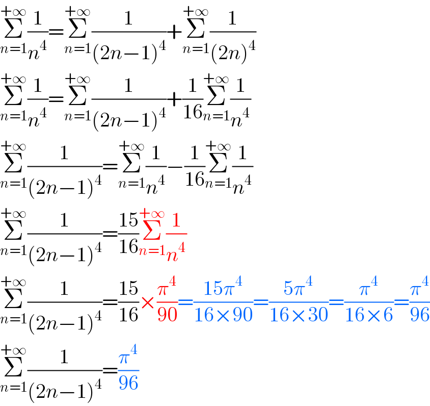Σ_(n=1) ^(+∞) (1/n^4 )=Σ_(n=1) ^(+∞) (1/((2n−1)^4 ))+Σ_(n=1) ^(+∞) (1/((2n)^4 ))  Σ_(n=1) ^(+∞) (1/n^4 )=Σ_(n=1) ^(+∞) (1/((2n−1)^4 ))+(1/(16))Σ_(n=1) ^(+∞) (1/n^4 )  Σ_(n=1) ^(+∞) (1/((2n−1)^4 ))=Σ_(n=1) ^(+∞) (1/n^4 )−(1/(16))Σ_(n=1) ^(+∞) (1/n^4 )  Σ_(n=1) ^(+∞) (1/((2n−1)^4 ))=((15)/(16))Σ_(n=1) ^(+∞) (1/n^4 )  Σ_(n=1) ^(+∞) (1/((2n−1)^4 ))=((15)/(16))×(π^4 /(90))=((15π^4 )/(16×90))=((5π^4 )/(16×30))=(π^4 /(16×6))=(π^4 /(96))  Σ_(n=1) ^(+∞) (1/((2n−1)^4 ))=(π^4 /(96))  