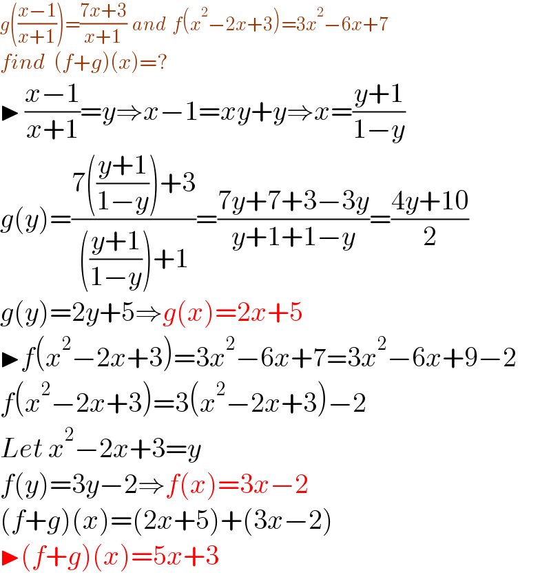 g(((x−1)/(x+1)))=((7x+3)/(x+1))  and  f(x^2 −2x+3)=3x^2 −6x+7  find  (f+g)(x)=?     ▶ ((x−1)/(x+1))=y⇒x−1=xy+y⇒x=((y+1)/(1−y))  g(y)=((7(((y+1)/(1−y)))+3)/((((y+1)/(1−y)))+1))=((7y+7+3−3y)/(y+1+1−y))=((4y+10)/2)  g(y)=2y+5⇒g(x)=2x+5  ▶f(x^2 −2x+3)=3x^2 −6x+7=3x^2 −6x+9−2  f(x^2 −2x+3)=3(x^2 −2x+3)−2  Let x^2 −2x+3=y  f(y)=3y−2⇒f(x)=3x−2  (f+g)(x)=(2x+5)+(3x−2)  ▶(f+g)(x)=5x+3  