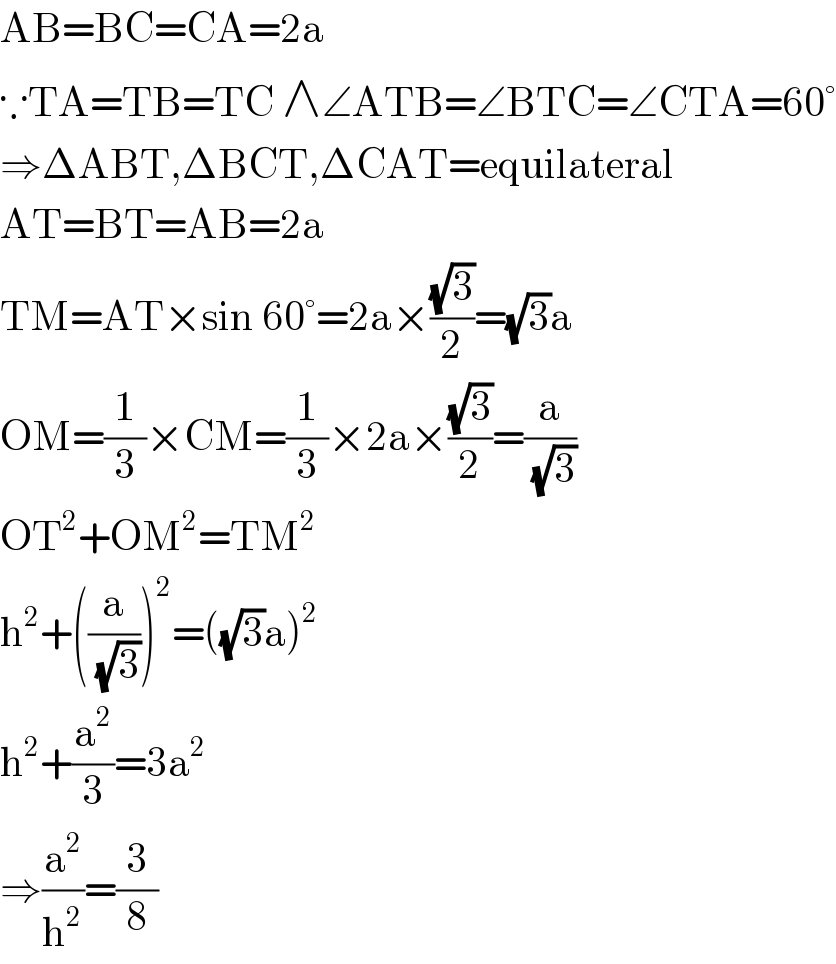 AB=BC=CA=2a  ∵TA=TB=TC ∧∠ATB=∠BTC=∠CTA=60°  ⇒ΔABT,ΔBCT,ΔCAT=equilateral  AT=BT=AB=2a  TM=AT×sin 60°=2a×((√3)/2)=(√3)a  OM=(1/3)×CM=(1/3)×2a×((√3)/2)=(a/(√3))  OT^2 +OM^2 =TM^2   h^2 +((a/(√3)))^2 =((√3)a)^2   h^2 +(a^2 /3)=3a^2   ⇒(a^2 /h^2 )=(3/8)  