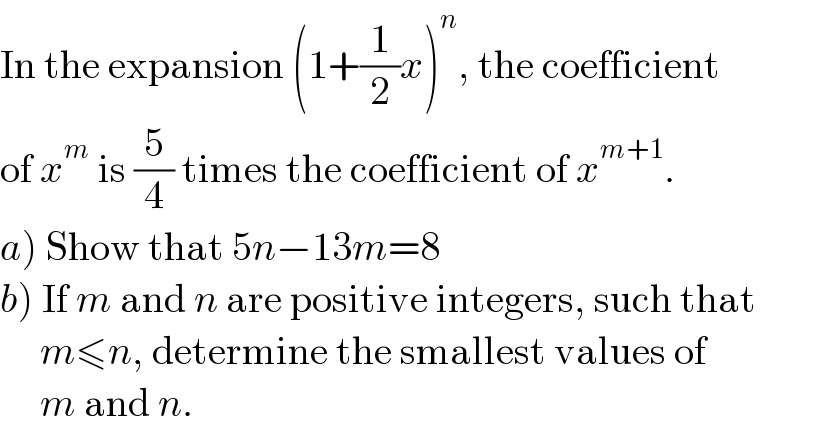 In the expansion (1+(1/2)x)^n , the coefficient  of x^m  is (5/4) times the coefficient of x^(m+1) .  a) Show that 5n−13m=8  b) If m and n are positive integers, such that       m≤n, determine the smallest values of       m and n.  