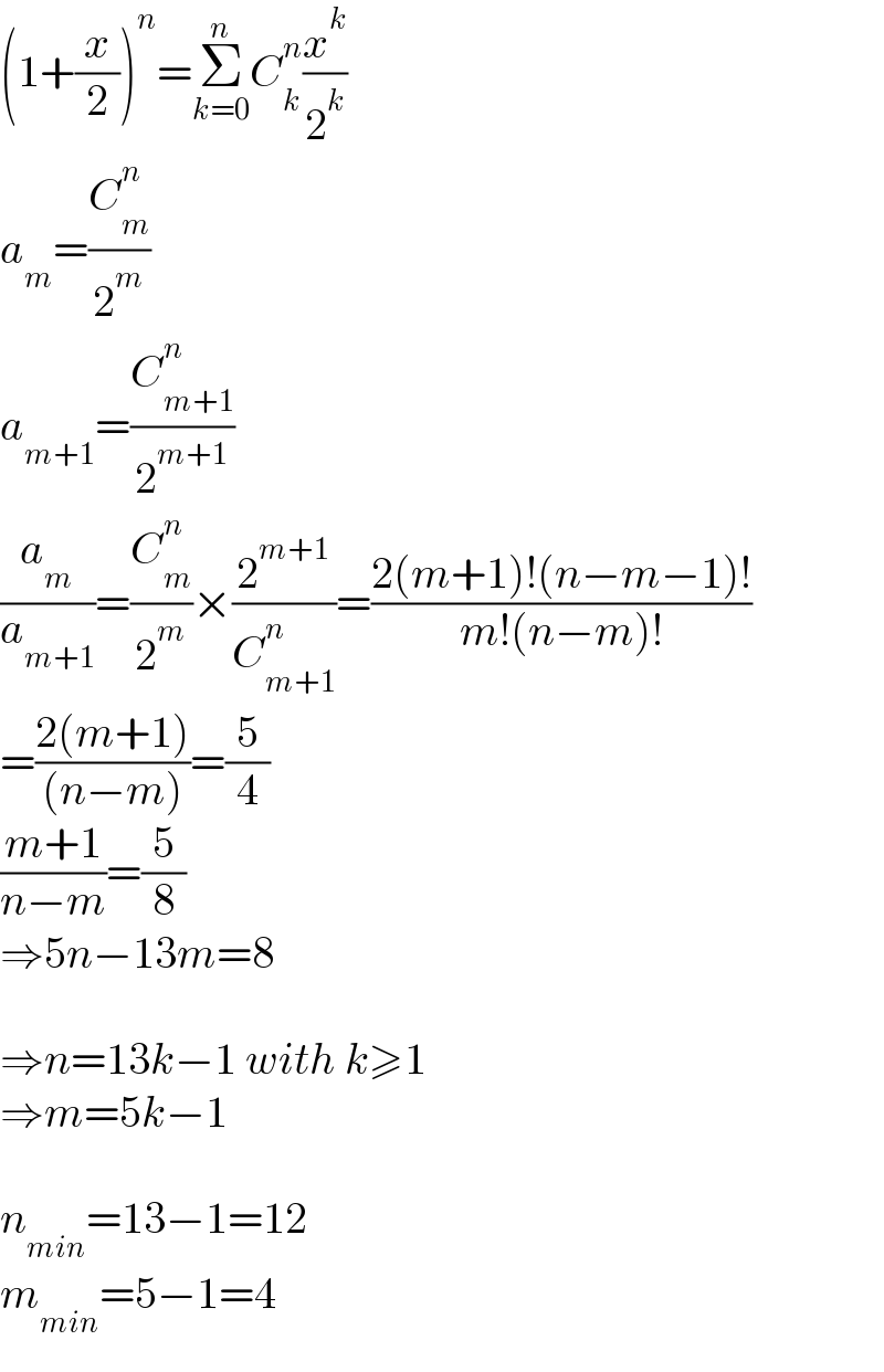 (1+(x/2))^n =Σ_(k=0) ^n C_k ^n (x^k /2^k )  a_m =(C_m ^n /2^m )  a_(m+1) =(C_(m+1) ^n /2^(m+1) )  (a_m /a_(m+1) )=(C_m ^n /2^m )×(2^(m+1) /C_(m+1) ^n )=((2(m+1)!(n−m−1)!)/(m!(n−m)!))  =((2(m+1))/((n−m)))=(5/4)  ((m+1)/(n−m))=(5/8)  ⇒5n−13m=8    ⇒n=13k−1 with k≥1  ⇒m=5k−1    n_(min) =13−1=12  m_(min) =5−1=4  