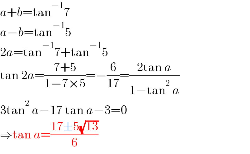 a+b=tan^(−1) 7  a−b=tan^(−1) 5  2a=tan^(−1) 7+tan^(−1) 5  tan 2a=((7+5)/(1−7×5))=−(6/(17))=((2tan a)/(1−tan^2  a))  3tan^2  a−17 tan a−3=0  ⇒tan a=((17±5(√(13)))/6)  
