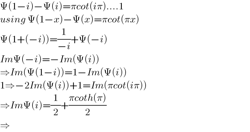 Ψ(1−i)−Ψ(i)=πcot(iπ)....1  using Ψ(1−x)−Ψ(x)=πcot(πx)  Ψ(1+(−i))=(1/(−i))+Ψ(−i)  ImΨ(−i)=−Im(Ψ(i))  ⇒Im(Ψ(1−i))=1−Im(Ψ(i))  1⇒−2Im(Ψ(i))+1=Im(πcot(iπ))  ⇒ImΨ(i)=(1/2)+((πcoth(π))/2)  ⇒  