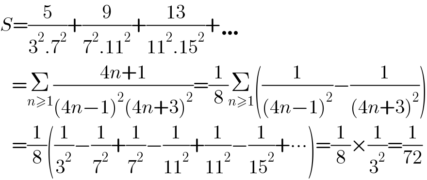 S=(5/(3^2 .7^2 ))+(9/(7^2 .11^2 ))+((13)/(11^2 .15^2 ))+…     =Σ_(n≥1) ((4n+1)/((4n−1)^2 (4n+3)^2 ))=(1/8)Σ_(n≥1) ((1/((4n−1)^2 ))−(1/((4n+3)^2 )))     =(1/8)((1/3^2 )−(1/7^2 )+(1/7^2 )−(1/(11^2 ))+(1/(11^2 ))−(1/(15^2 ))+∙∙∙)=(1/8)×(1/3^2 )=(1/(72))  