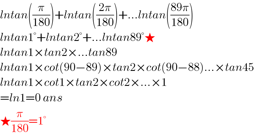 lntan((π/(180)))+lntan(((2π)/(180)))+...lntan(((89π)/(180)))  lntan1°+lntan2°+...lntan89°★  lntan1×tan2×...tan89  lntan1×cot(90−89)×tan2×cot(90−88)...×tan45  lntan1×cot1×tan2×cot2×...×1  =ln1=0 ans  ★(π/(180))=1°  