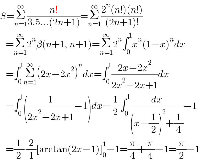 S=Σ_(n=1) ^∞ ((n!)/(3.5...(2n+1)))=Σ_(n=1) ^∞ ((2^n (n!)(n!))/((2n+1)!))     =Σ_(n=1) ^∞ 2^n β(n+1, n+1)=Σ_(n=1) ^∞ 2^n ∫_0 ^1 x^n (1−x)^n dx     =∫_0 ^1 Σ_(n=1) ^∞ (2x−2x^2 )^n dx=∫_0 ^1 ((2x−2x^2 )/(2x^2 −2x+1))dx     =∫_0 ^1 ((1/(2x^2 −2x+1))−1)dx=(1/2)∫_0 ^1 (dx/((x−(1/2))^2 +(1/4)))−1     =(1/2)∙(2/1)[arctan(2x−1)]_0 ^1 −1=(π/4)+(π/4)−1=(π/2)−1  