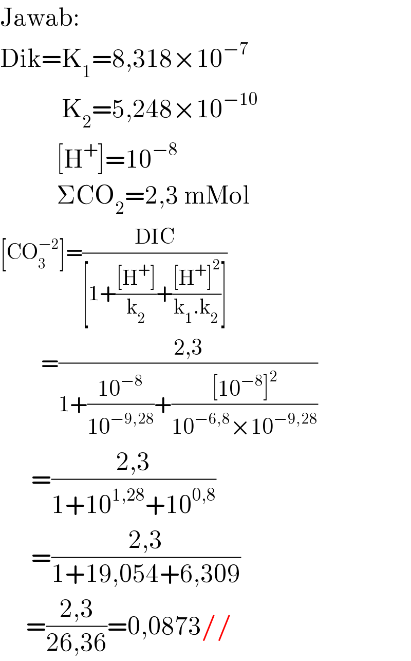 Jawab:  Dik=K_1 =8,318×10^(−7)               K_2 =5,248×10^(−10)              [H^+ ]=10^(−8)              ΣCO_2 =2,3 mMol  [CO_3 ^(−2) ]=((DIC)/([1+(([H^+ ])/k_2 )+(([H^+ ]^2 )/(k_1 .k_2 ))]))            =((2,3)/(1+((10^(−8) )/(10^(−9,28) ))+(([10^(−8) ]^2 )/(10^(−6,8) ×10^(−9,28) ))))        =((2,3)/(1+10^(1,28) +10^(0,8) ))        =((2,3)/(1+19,054+6,309))       =((2,3)/(26,36))=0,0873//   