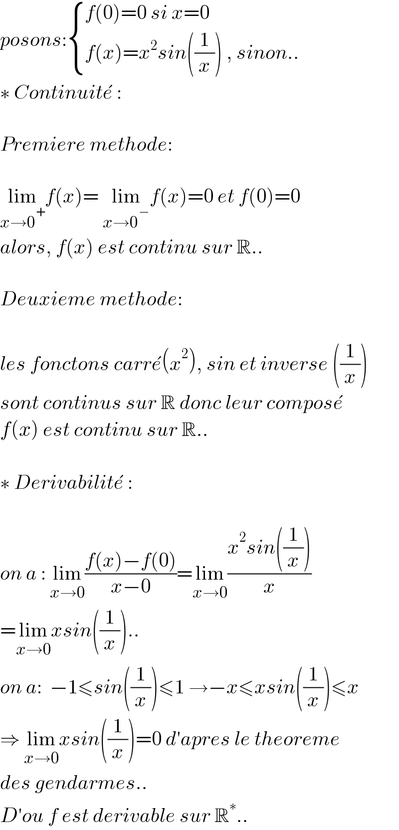 posons: { ((f(0)=0 si x=0 )),((f(x)=x^2 sin((1/x)) , sinon..)) :}  ∗ Continuite^�  :     Premiere methode:    lim_(x→0^+ ) f(x)= lim_(x→0^− ) f(x)=0 et f(0)=0  alors, f(x) est continu sur R..    Deuxieme methode:    les fonctons carre^� (x^2 ), sin et inverse ((1/x))  sont continus sur R donc leur compose^�   f(x) est continu sur R..    ∗ Derivabilite^�  :     on a : lim_(x→0) ((f(x)−f(0))/(x−0))=lim_(x→0) ((x^2 sin((1/x)))/x)  =lim_(x→0) xsin((1/x))..  on a:  −1≤sin((1/x))≤1 →−x≤xsin((1/x))≤x  ⇒ lim_(x→0) xsin((1/x))=0 d′apres le theoreme  des gendarmes..  D′ou f est derivable sur R^∗ ..   