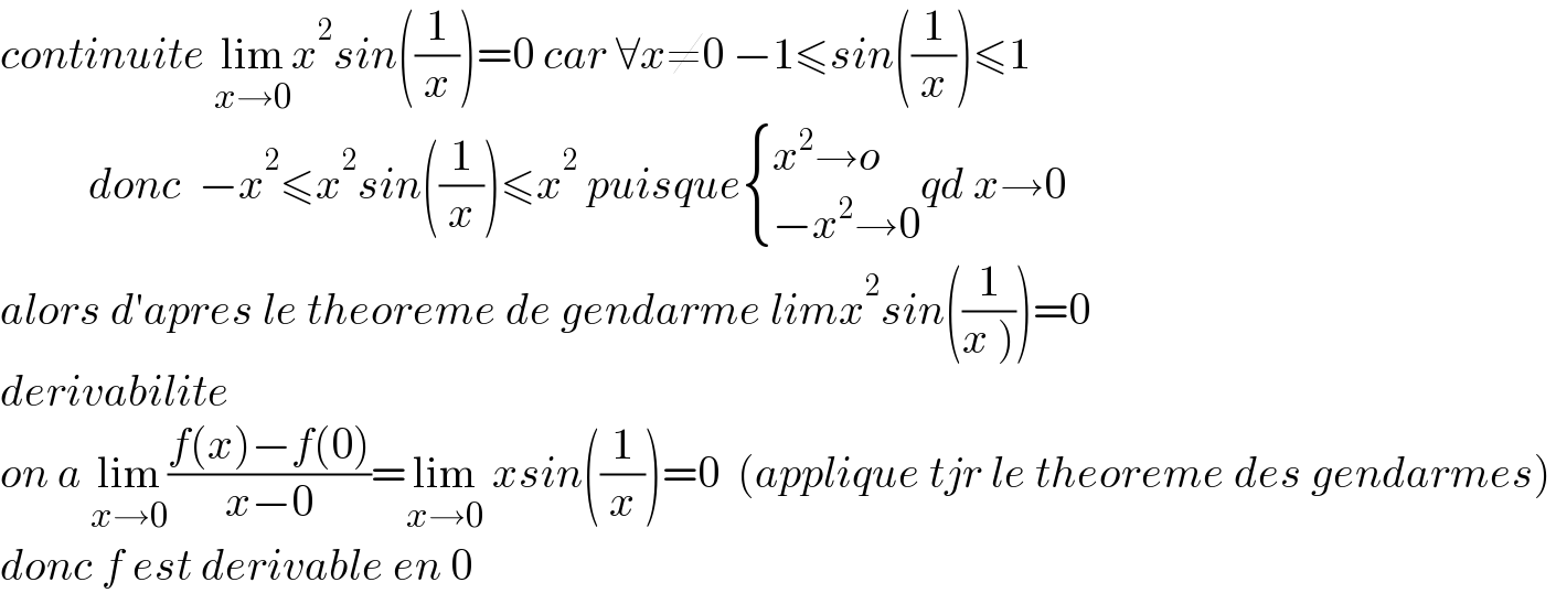continuite lim_(x→0) x^2 sin((1/x))=0 car ∀x≠0 −1≤sin((1/x))≤1            donc  −x^2 ≤x^2 sin((1/x))≤x^2  puisque { ((x^2 →o)),((−x^2 →0)) :}qd x→0  alors d′apres le theoreme de gendarme limx^2 sin((1/(x ))))=0  derivabilite   on a lim_(x→0) ((f(x)−f(0))/(x−0))=lim_(x→0)  xsin((1/x))=0  (applique tjr le theoreme des gendarmes)  donc f est derivable en 0  