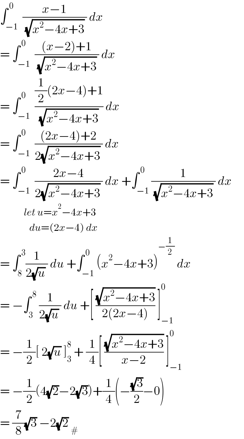 ∫_(−1) ^( 0)  ((x−1)/( (√(x^2 −4x+3)) )) dx  = ∫_(−1) ^( 0)  (((x−2)+1)/( (√(x^2 −4x+3)) )) dx  = ∫_(−1) ^( 0)  (((1/2)(2x−4)+1)/( (√(x^2 −4x+3)) )) dx  = ∫_(−1) ^( 0)  (((2x−4)+2)/(2(√(x^2 −4x+3)) )) dx  = ∫_(−1) ^( 0)  ((2x−4)/(2(√(x^2 −4x+3)) )) dx +∫_(−1) ^( 0) (1/( (√(x^2 −4x+3)) )) dx               let u=x^2 −4x+3              du=(2x−4) dx  = ∫_8 ^( 3) (1/(2(√u) )) du +∫_(−1) ^( 0) (x^2 −4x+3)^(−(1/2))  dx  = −∫_3 ^( 8)  (1/(2(√u) )) du +[ ((√(x^2 −4x+3))/(2(2x−4))) ]_(−1) ^0   = −(1/2)[ 2(√u) ]_3 ^8  + (1/4)[ ((√(x^2 −4x+3))/(x−2)) ]_(−1) ^0   = −(1/2)(4(√2)−2(√3))+(1/4)(−((√3)/2)−0)  = (7/8)(√3) −2(√2) _#   