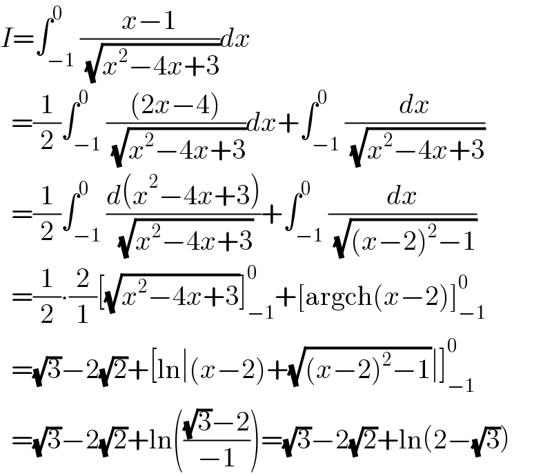 I=∫_(−1) ^0 ((x−1)/( (√(x^2 −4x+3))))dx    =(1/2)∫_(−1) ^0 (((2x−4))/( (√(x^2 −4x+3))))dx+∫_(−1) ^0 (dx/( (√(x^2 −4x+3))))    =(1/2)∫_(−1) ^0 ((d(x^2 −4x+3))/( (√(x^2 −4x+3))))+∫_(−1) ^0 (dx/( (√((x−2)^2 −1))))    =(1/2)∙(2/1)[(√(x^2 −4x+3))]_(−1) ^0 +[argch(x−2)]_(−1) ^0     =(√3)−2(√2)+[ln∣(x−2)+(√((x−2)^2 −1))∣]_(−1) ^0     =(√3)−2(√2)+ln((((√3)−2)/(−1)))=(√3)−2(√2)+ln(2−(√3))  