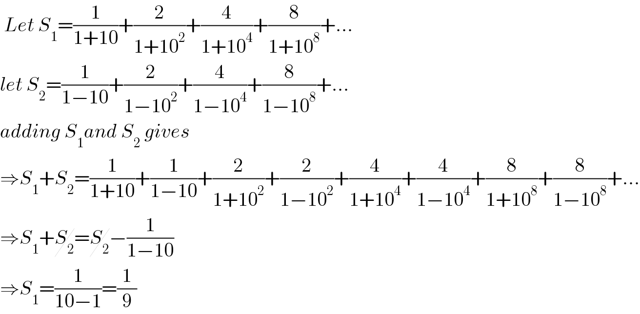 Let S_1 =(1/(1+10))+(2/(1+10^2 ))+(4/(1+10^4 ))+(8/(1+10^8 ))+...  let S_2 =(1/(1−10))+(2/(1−10^2 ))+(4/(1−10^4 ))+(8/(1−10^8 ))+...  adding S_1 and S_2  gives  ⇒S_1 +S_2 =(1/(1+10))+(1/(1−10))+(2/(1+10^2 ))+(2/(1−10^2 ))+(4/(1+10^4 ))+(4/(1−10^4 ))+(8/(1+10^8 ))+(8/(1−10^8 ))+...  ⇒S_1 +S_2 =S_2 −(1/(1−10))  ⇒S_1 =(1/(10−1))=(1/9)  