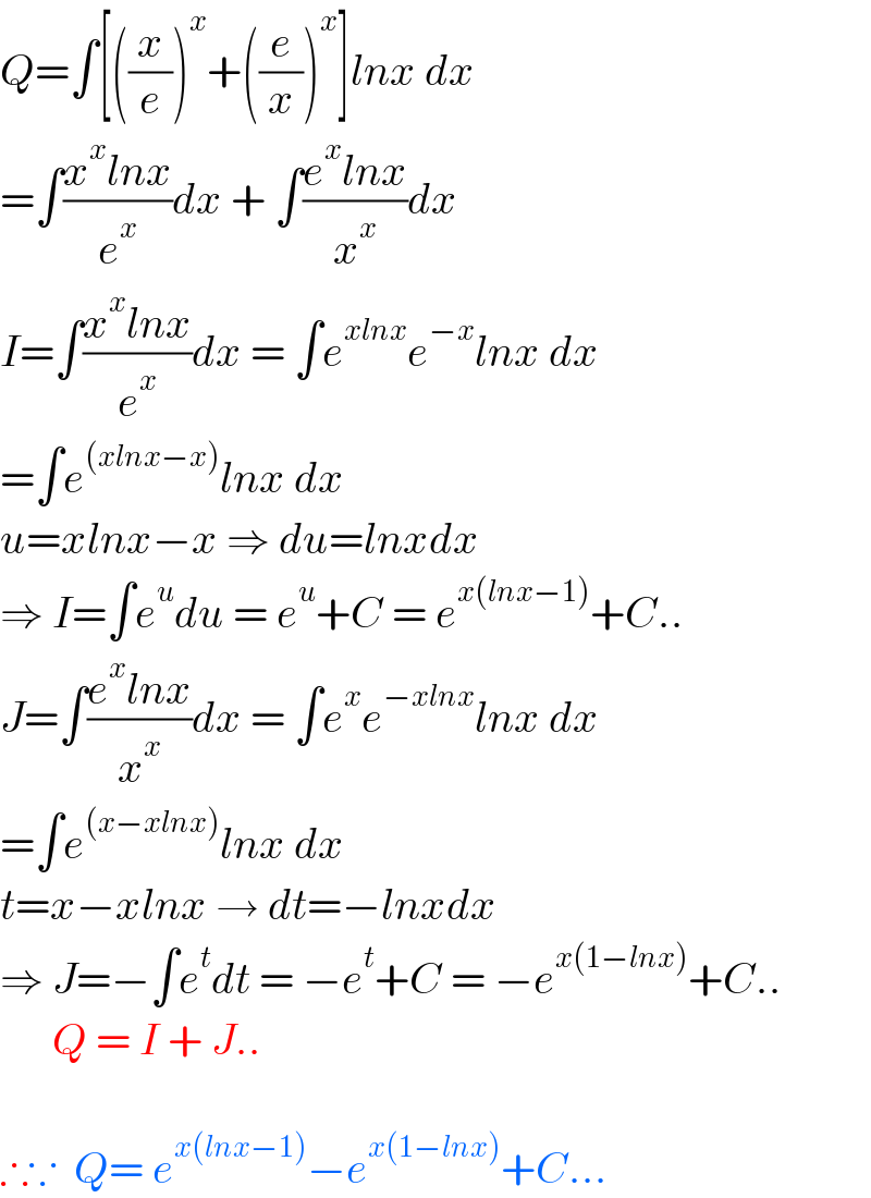 Q=∫[((x/e))^x +((e/x))^x ]lnx dx   =∫((x^x lnx)/e^x )dx + ∫((e^x lnx)/x^x )dx  I=∫((x^x lnx)/e^x )dx = ∫e^(xlnx) e^(−x) lnx dx  =∫e^((xlnx−x)) lnx dx   u=xlnx−x ⇒ du=lnxdx  ⇒ I=∫e^u du = e^u +C = e^(x(lnx−1)) +C..  J=∫((e^x lnx)/x^x )dx = ∫e^x e^(−xlnx) lnx dx  =∫e^((x−xlnx)) lnx dx   t=x−xlnx → dt=−lnxdx  ⇒ J=−∫e^t dt = −e^t +C = −e^(x(1−lnx)) +C..        Q = I + J..    ∴∵  Q= e^(x(lnx−1)) −e^(x(1−lnx)) +C...  