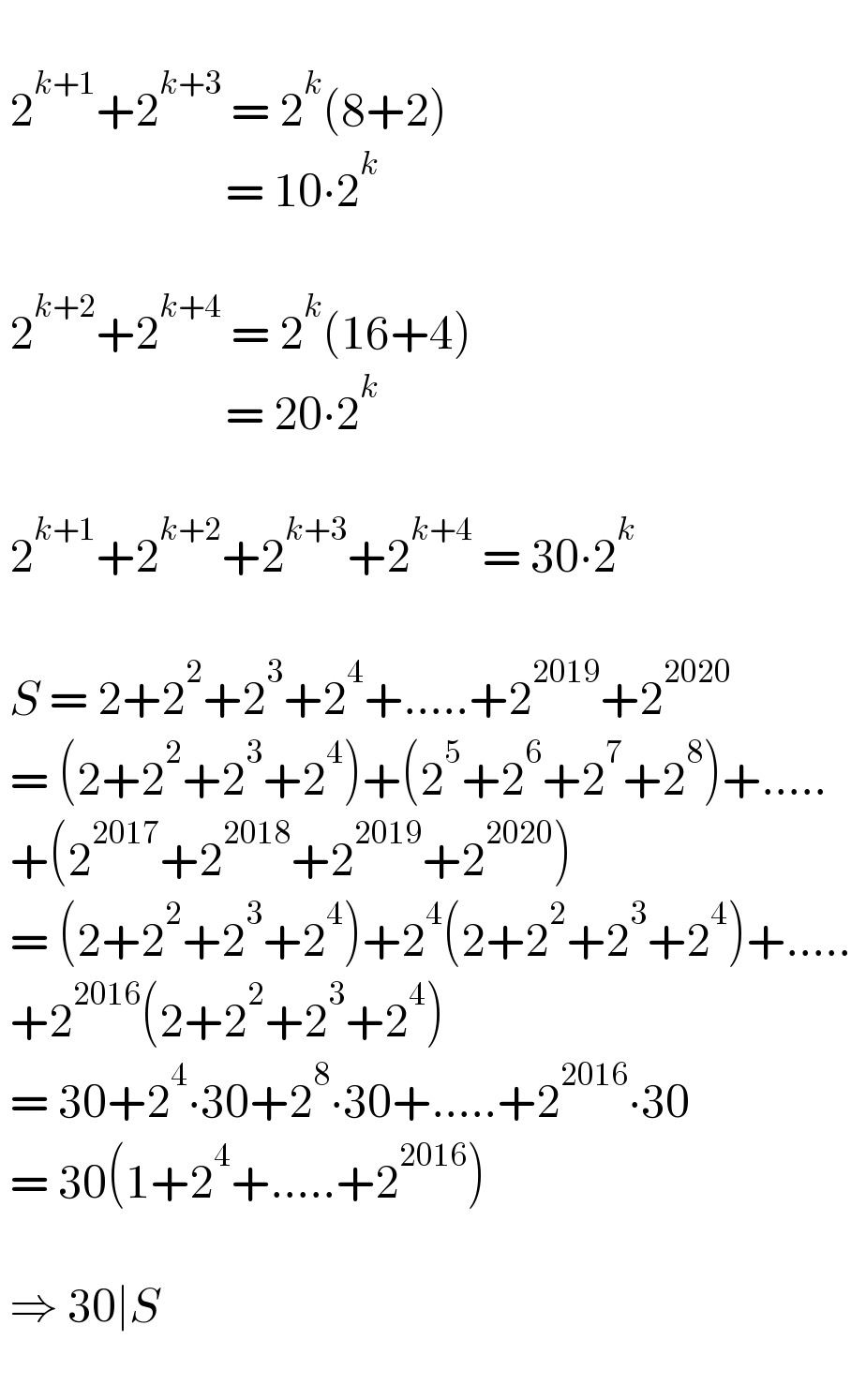    2^(k+1) +2^(k+3)  = 2^k (8+2)                          = 10∙2^k       2^(k+2) +2^(k+4)  = 2^k (16+4)                          = 20∙2^k       2^(k+1) +2^(k+2) +2^(k+3) +2^(k+4)  = 30∙2^k       S = 2+2^2 +2^3 +2^4 +.....+2^(2019) +2^(2020)    = (2+2^2 +2^3 +2^4 )+(2^5 +2^6 +2^7 +2^8 )+.....   +(2^(2017) +2^(2018) +2^(2019) +2^(2020) )   = (2+2^2 +2^3 +2^4 )+2^4 (2+2^2 +2^3 +2^4 )+.....   +2^(2016) (2+2^2 +2^3 +2^4 )   = 30+2^4 ∙30+2^8 ∙30+.....+2^(2016) ∙30   = 30(1+2^4 +.....+2^(2016) )      ⇒ 30∣S     