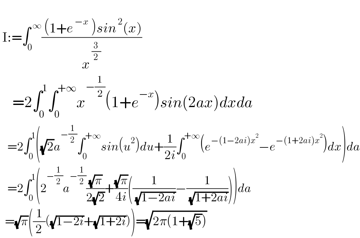    I:=∫_0 ^( ∞) (( (1+e^( −x)  )sin^( 2) (x))/x^( (3/2)) )       =2∫_0 ^1 ∫_0 ^(+∞) x^(−(1/2)) (1+e^(−x) )sin(2ax)dxda     =2∫_0 ^1 ((√2)a^(−(1/2)) ∫_0 ^(+∞) sin(u^2 )du+(1/(2i))∫_0 ^(+∞) (e^(−(1−2ai)x^2 ) −e^(−(1+2ai)x^2 ) )dx)da     =2∫_0 ^1 (2^(−(1/2)) a^(−(1/2)) ((√π)/(2(√2)))+((√π)/(4i))((1/( (√(1−2ai))))−(1/( (√(1+2ai))))))da    =(√π)((1/2)((√(1−2i))+(√(1+2i))))=(√(2π(1+(√5))))  