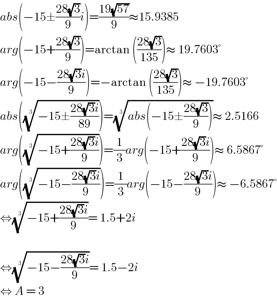 abs(−15±((28(√3))/9)i)=((19(√(57)))/9)≈15.9385  arg(−15+((28(√3))/9))=arctan (((28(√3))/(135)))≈ 19.7603°  arg(−15−((28(√3)i)/9))=−arctan (((28(√3))/(135)))≈ −19.7603°  abs(((−15±((28(√3)i)/(89))))^(1/3) )=((abs(−15±((28(√3))/9))))^(1/3) ≈ 2.5166  arg(((−15+((28(√3)i)/9)))^(1/3) )=(1/3)arg(−15+((28(√3)i)/9))≈ 6.5867°  arg(((−15−((28(√3)i)/9)))^(1/3) )=(1/3)arg(−15−((28(√3)i)/9))≈ −6.5867°  ⇔((−15+((28(√3)i)/9)))^(1/3) = 1.5+2i          ⇔((−15−((28(√3)i)/9)))^(1/3) = 1.5−2i  ⇔ A = 3   