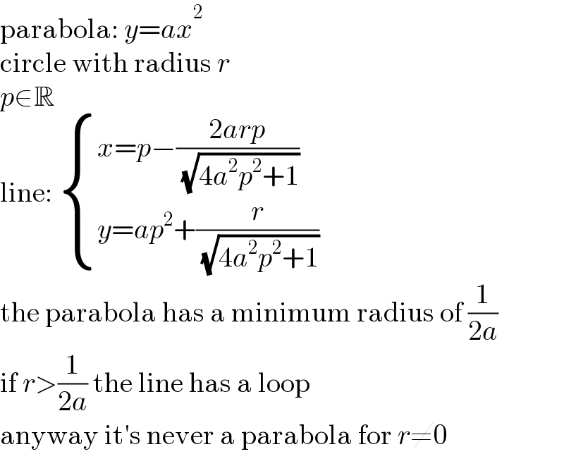 parabola: y=ax^2   circle with radius r  p∈R  line:  { ((x=p−((2arp)/( (√(4a^2 p^2 +1)))))),((y=ap^2 +(r/( (√(4a^2 p^2 +1)))))) :}  the parabola has a minimum radius of (1/(2a))  if r>(1/(2a)) the line has a loop  anyway it′s never a parabola for r≠0  