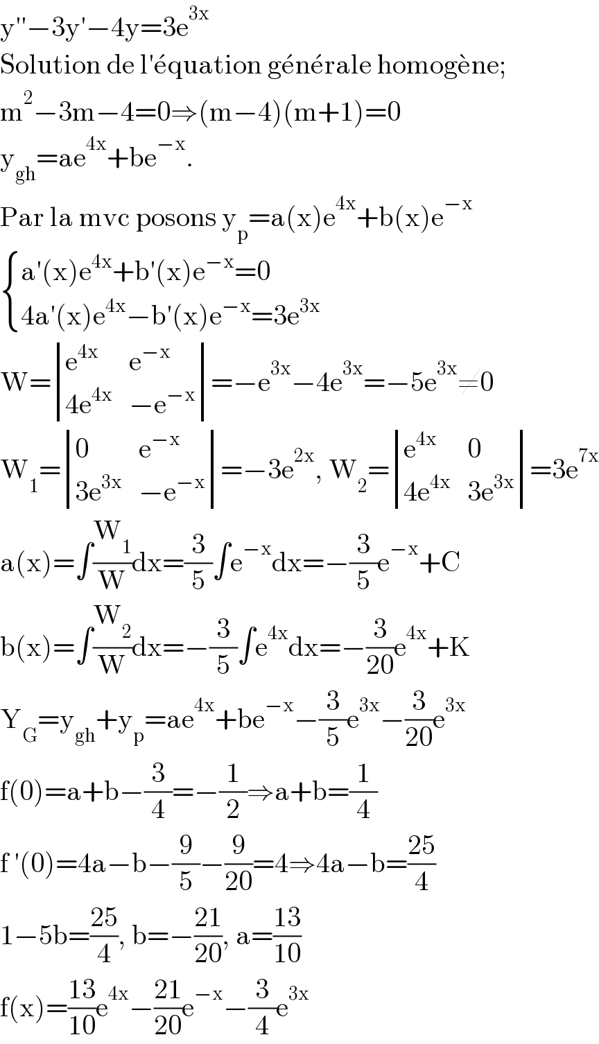y′′−3y′−4y=3e^(3x)   Solution de l′e^� quation ge^� ne^� rale homoge^� ne;  m^2 −3m−4=0⇒(m−4)(m+1)=0  y_(gh) =ae^(4x) +be^(−x) .  Par la mvc posons y_p =a(x)e^(4x) +b(x)e^(−x)    { ((a′(x)e^(4x) +b′(x)e^(−x) =0)),((4a′(x)e^(4x) −b′(x)e^(−x) =3e^(3x) )) :}  W= determinant ((e^(4x) ,e^(−x) ),((4e^(4x) ),(−e^(−x) )))=−e^(3x) −4e^(3x) =−5e^(3x) ≠0  W_1 = determinant ((0,e^(−x) ),((3e^(3x) ),(−e^(−x) )))=−3e^(2x) , W_2 = determinant ((e^(4x) ,0),((4e^(4x) ),(3e^(3x) )))=3e^(7x)   a(x)=∫(W_1 /W)dx=(3/5)∫e^(−x) dx=−(3/5)e^(−x) +C  b(x)=∫(W_2 /W)dx=−(3/5)∫e^(4x) dx=−(3/(20))e^(4x) +K  Y_G =y_(gh) +y_p =ae^(4x) +be^(−x) −(3/5)e^(3x) −(3/(20))e^(3x)   f(0)=a+b−(3/4)=−(1/2)⇒a+b=(1/4)  f ′(0)=4a−b−(9/5)−(9/(20))=4⇒4a−b=((25)/4)  1−5b=((25)/4), b=−((21)/(20)), a=((13)/(10))  f(x)=((13)/(10))e^(4x) −((21)/(20))e^(−x) −(3/4)e^(3x)   