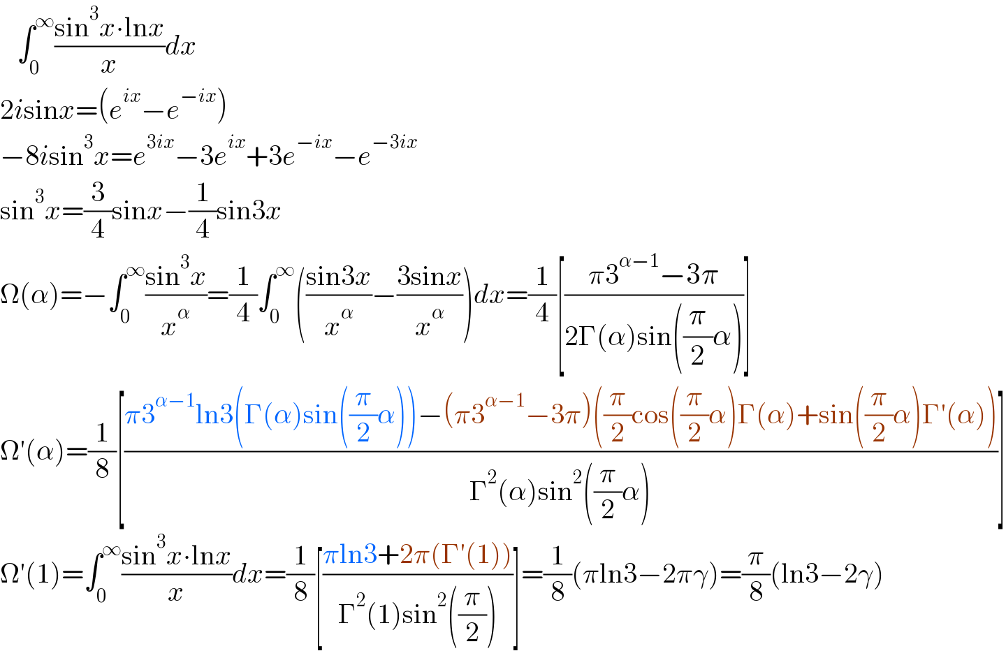    ∫_0 ^∞ ((sin^3 x∙lnx)/x)dx  2isinx=(e^(ix) −e^(−ix) )  −8isin^3 x=e^(3ix) −3e^(ix) +3e^(−ix) −e^(−3ix)   sin^3 x=(3/4)sinx−(1/4)sin3x  Ω(α)=−∫_0 ^∞ ((sin^3 x)/x^α )=(1/4)∫_0 ^∞ (((sin3x)/x^α )−((3sinx)/x^α ))dx=(1/4)[((π3^(α−1) −3π)/(2Γ(α)sin((π/2)α)))]  Ω′(α)=(1/8)[((π3^(α−1) ln3(Γ(α)sin((π/2)α))−(π3^(α−1) −3π)((π/2)cos((π/2)α)Γ(α)+sin((π/2)α)Γ′(α)))/(Γ^2 (α)sin^2 ((π/2)α)))]  Ω′(1)=∫_0 ^∞ ((sin^3 x∙lnx)/x)dx=(1/8)[((πln3+2π(Γ′(1)))/(Γ^2 (1)sin^2 ((π/2))))]=(1/8)(πln3−2πγ)=(π/8)(ln3−2γ)  