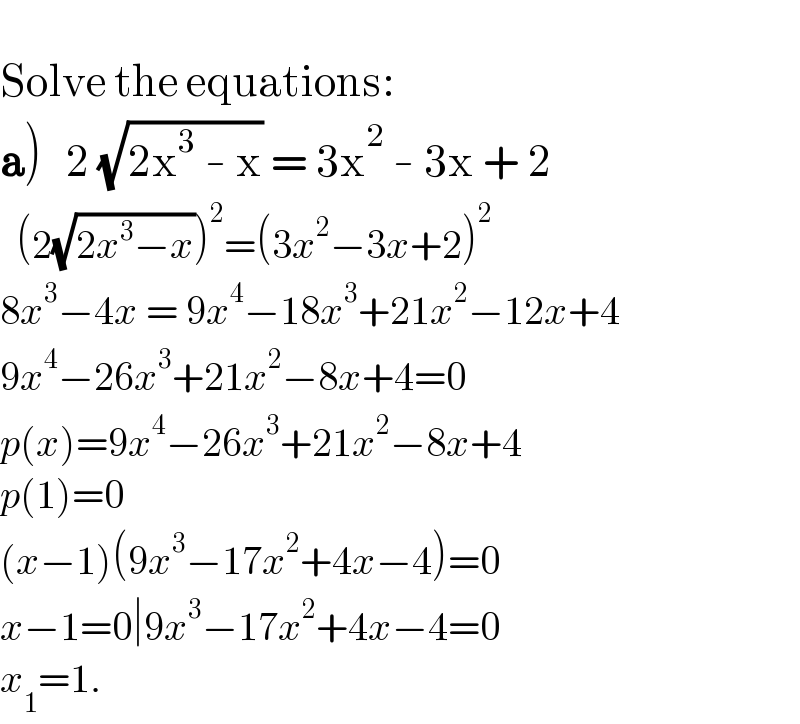   Solve the equations:  a)   2 (√(2x^3  - x)) = 3x^2  - 3x + 2    (2(√(2x^3 −x)))^2 =(3x^2 −3x+2)^2   8x^3 −4x = 9x^4 −18x^3 +21x^2 −12x+4  9x^4 −26x^3 +21x^2 −8x+4=0  p(x)=9x^4 −26x^3 +21x^2 −8x+4  p(1)=0  (x−1)(9x^3 −17x^2 +4x−4)=0  x−1=0∣9x^3 −17x^2 +4x−4=0  x_1 =1.  