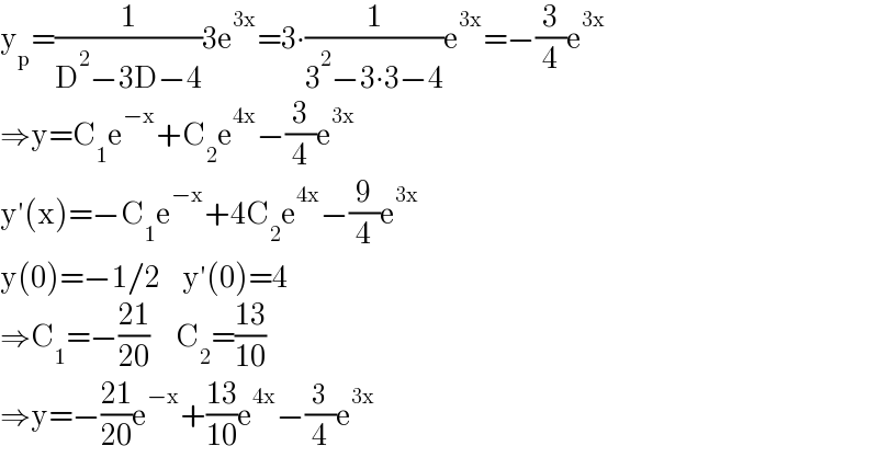 y_p =(1/(D^2 −3D−4))3e^(3x) =3∙(1/(3^2 −3∙3−4))e^(3x) =−(3/4)e^(3x)   ⇒y=C_1 e^(−x) +C_2 e^(4x) −(3/4)e^(3x)   y′(x)=−C_1 e^(−x) +4C_2 e^(4x) −(9/4)e^(3x)   y(0)=−1/2     y′(0)=4  ⇒C_1 =−((21)/(20))      C_2 =((13)/(10))  ⇒y=−((21)/(20))e^(−x) +((13)/(10))e^(4x) −(3/4)e^(3x)   