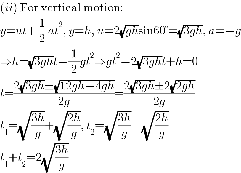 (ii) For vertical motion:  y=ut+(1/2)at^2 , y=h, u=2(√(gh))sin60°=(√(3gh)), a=−g  ⇒h=(√(3gh))t−(1/2)gt^2 ⇒gt^2 −2(√(3gh))t+h=0  t=((2(√(3gh))±(√(12gh−4gh)))/(2g))=((2(√(3gh))±2(√(2gh)))/(2g))  t_1 =(√((3h)/g))+(√((2h)/g)), t_2 =(√((3h)/g))−(√((2h)/g))  t_1 +t_2 =2(√((3h)/g))  