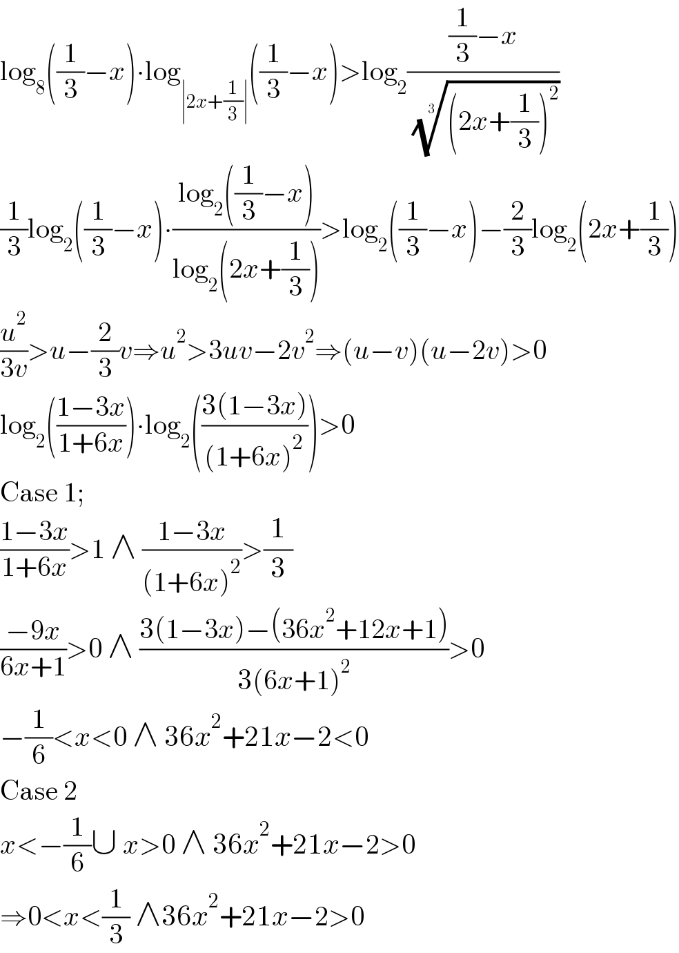 log_8 ((1/3)−x)∙log_(∣2x+(1/3)∣) ((1/3)−x)>log_2 (((1/3)−x)/( (((2x+(1/3))^2 ))^(1/3) ))  (1/3)log_2 ((1/3)−x)∙((log_2 ((1/3)−x))/(log_2 (2x+(1/3))))>log_2 ((1/3)−x)−(2/3)log_2 (2x+(1/3))  (u^2 /(3v))>u−(2/3)v⇒u^2 >3uv−2v^2 ⇒(u−v)(u−2v)>0  log_2 (((1−3x)/(1+6x)))∙log_2 (((3(1−3x))/((1+6x)^2 )))>0  Case 1;  ((1−3x)/(1+6x))>1 ∧ ((1−3x)/((1+6x)^2 ))>(1/3)  ((−9x)/(6x+1))>0 ∧ ((3(1−3x)−(36x^2 +12x+1))/(3(6x+1)^2 ))>0  −(1/6)<x<0 ∧ 36x^2 +21x−2<0  Case 2  x<−(1/6)∪ x>0 ∧ 36x^2 +21x−2>0  ⇒0<x<(1/3) ∧36x^2 +21x−2>0  