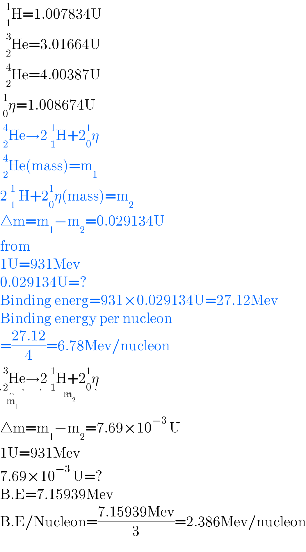   _1^1 H=1.007834U    _2^3 He=3.01664U    _2^4 He=4.00387U   _0^1 η=1.008674U   _2^4 He→2 _1^1 H+2_0 ^1 η   _2^4 He(mass)=m_1   2 _1^1  H+2_0 ^1 η(mass)=m_2   △m=m_1 −m_2 =0.029134U  from  1U=931Mev  0.029134U=?  Binding energ=931×0.029134U=27.12Mev  Binding energy per nucleon  =((27.12)/4)=6.78Mev/nucleon   _2^3 He_(m_1 ) →2 _1^1 H+2_0 ^1 η_(m_2 )   △m=m_1 −m_2 =7.69×10^(−3)  U  1U=931Mev  7.69×10^(−3)  U=?  B.E=7.15939Mev  B.E/Nucleon=((7.15939Mev)/3)=2.386Mev/nucleon  