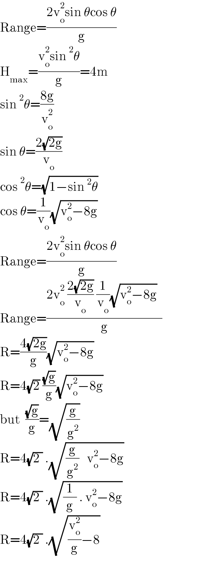 Range=((2v_o ^2 sin θcos θ)/g)  H_(max) =((v_o ^2 sin^2 θ)/g)=4m  sin^2 θ=((8g)/v_o ^2 )      sin θ=((2(√(2g)))/v_o )  cos^2 θ=(√(1−sin^2 θ))  cos θ=(1/v_o )(√(v_o ^2 −8g))  Range=((2v_o ^2 sin θcos θ)/g)  Range=((2v_o ^2  ((2(√(2g)))/v_o ) (1/v_o )(√(v_o ^2 −8g))  )/g)  R=((4(√(2g)))/g)(√(v_o ^2 −8g))  R=4(√2) ((√g)/g)(√(v_o ^2 −8g))  but  ((√g)/g)=(√(g/g^2 ))  R=4(√(2 )) .(√((g/g^2 )   v_o ^2 −8g))  R=4(√(2 )) .(√((1/g) . v_o ^2 −8g))  R=4(√(2 )) .(√((v_o ^2 /g)−8))    