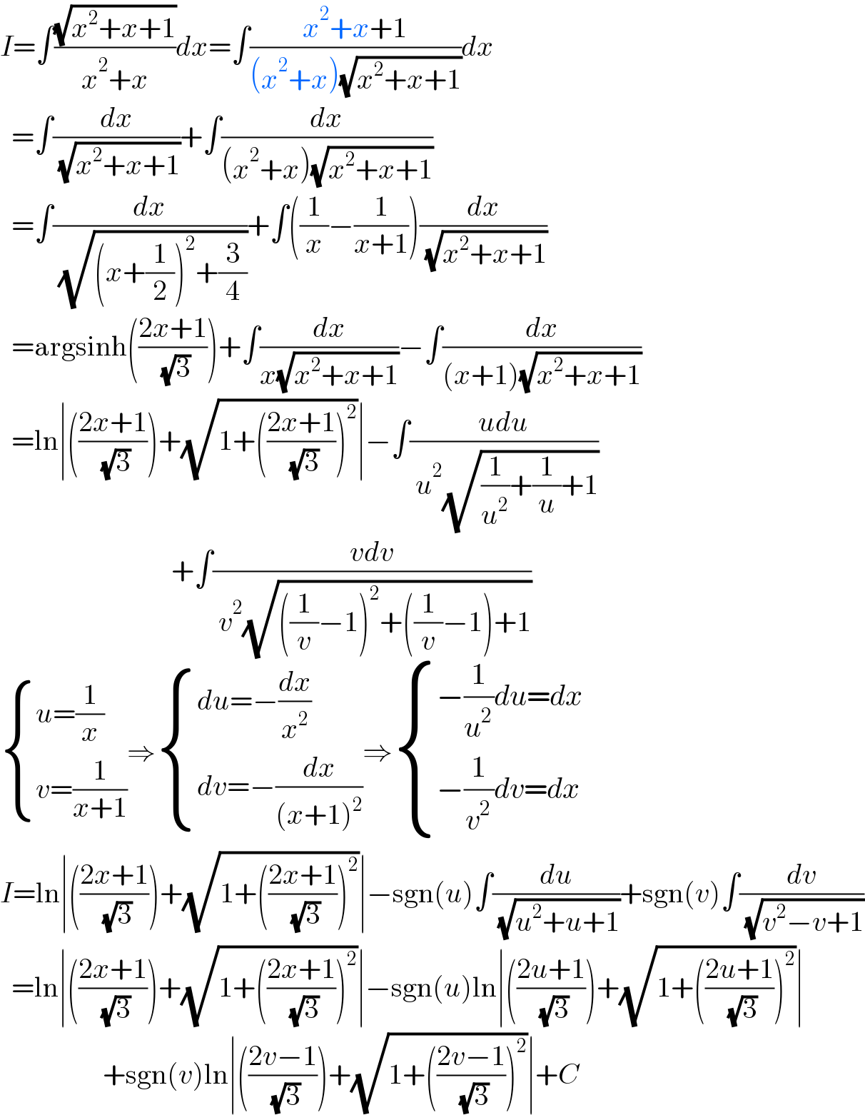 I=∫((√(x^2 +x+1))/(x^2 +x))dx=∫((x^2 +x+1)/((x^2 +x)(√(x^2 +x+1))))dx    =∫(dx/( (√(x^2 +x+1))))+∫(dx/((x^2 +x)(√(x^2 +x+1))))    =∫(dx/( (√((x+(1/2))^2 +(3/4)))))+∫((1/x)−(1/(x+1)))(dx/( (√(x^2 +x+1))))    =argsinh(((2x+1)/( (√3))))+∫(dx/(x(√(x^2 +x+1))))−∫(dx/((x+1)(√(x^2 +x+1))))    =ln∣(((2x+1)/( (√3))))+(√(1+(((2x+1)/( (√3))))^2 ))∣−∫((udu)/( u^2 (√((1/u^2 )+(1/u)+1))))                                +∫((vdv)/( v^2 (√(((1/v)−1)^2 +((1/v)−1)+1))))   { ((u=(1/x))),((v=(1/(x+1)))) :}⇒ { ((du=−(dx/x^2 ))),((dv=−(dx/((x+1)^2 )))) :}⇒ { ((−(1/u^2 )du=dx)),((−(1/v^2 )dv=dx)) :}  I=ln∣(((2x+1)/( (√3))))+(√(1+(((2x+1)/( (√3))))^2 ))∣−sgn(u)∫(du/( (√(u^2 +u+1))))+sgn(v)∫(dv/( (√(v^2 −v+1))))    =ln∣(((2x+1)/( (√3))))+(√(1+(((2x+1)/( (√3))))^2 ))∣−sgn(u)ln∣(((2u+1)/( (√3))))+(√(1+(((2u+1)/( (√3))))^2 ))∣                    +sgn(v)ln∣(((2v−1)/( (√3))))+(√(1+(((2v−1)/( (√3))))^2 ))∣+C  